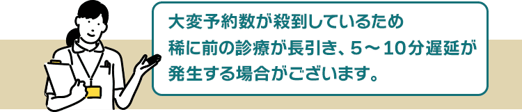 大変予約数が殺到しているため、稀に前の診療が長引き、5~10分遅延が発生する場合がございます。