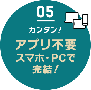 05 カンタン！アプリ不要 スマホ・PCで完結！